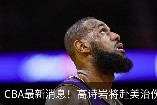 CBA最新消息！高诗岩将赴美治伤，胡明轩重返国家队，北控官宣新教练组